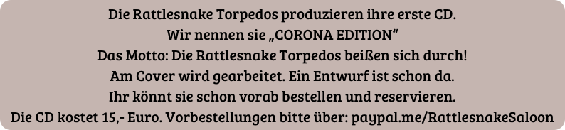 Die Rattlesnake Torpedos produzieren ihre erste CD.
Wir nennen sie „CORONA EDITION“
Das Motto: Die Rattlesnake Torpedos beißen sich durch!
Am Cover wird gearbeitet. Ein Entwurf ist schon da.
Ihr könnt sie schon vorab bestellen und reservieren.
Die CD kostet 15,- Euro. Vorbestellungen bitte über: paypal.me/RattlesnakeSaloon
